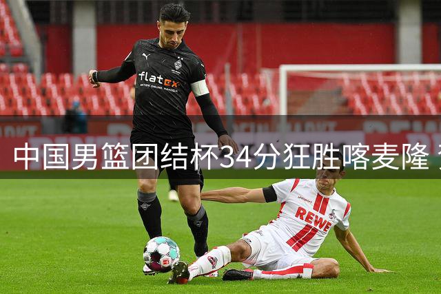 中国男篮团结杯34分狂胜喀麦隆 贺希宁领衔六将闪耀海口